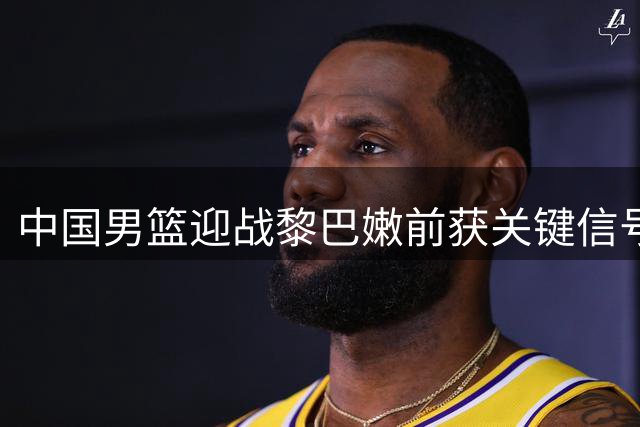 中国男篮迎战黎巴嫩前获关键信号 F组形势深度解析